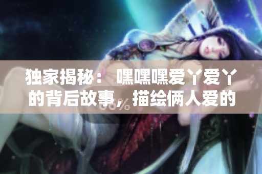 獨家揭秘： 嘿嘿嘿愛丫愛丫的背后故事，描繪倆人愛的進階之路
