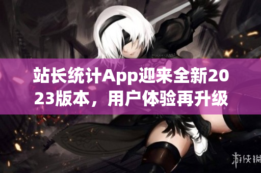 站長統(tǒng)計App迎來全新2023版本，用戶體驗再升級