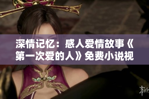 深情記憶：感人愛情故事《第一次愛的人》免費小說視頻暢讀
