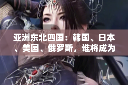 亞洲東北四國(guó)：韓國(guó)、日本、美國(guó)、俄羅斯，誰(shuí)將成為地區(qū)領(lǐng)導(dǎo)者？