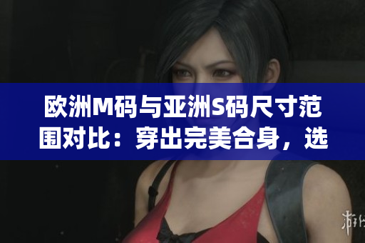 歐洲M碼與亞洲S碼尺寸范圍對比：穿出完美合身，選對尺寸更重要(1)