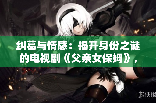 糾葛與情感：揭開身份之謎的電視劇《父親女保姆》，讓你欲罷不能的劇情