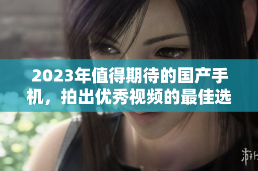 2023年值得期待的國產(chǎn)手機(jī)，拍出優(yōu)秀視頻的最佳選擇