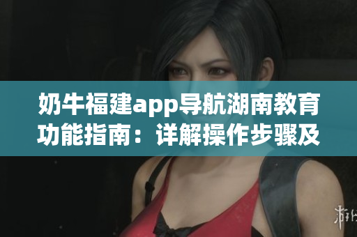 奶牛福建app導(dǎo)航湖南教育功能指南：詳解操作步驟及使用技巧(1)
