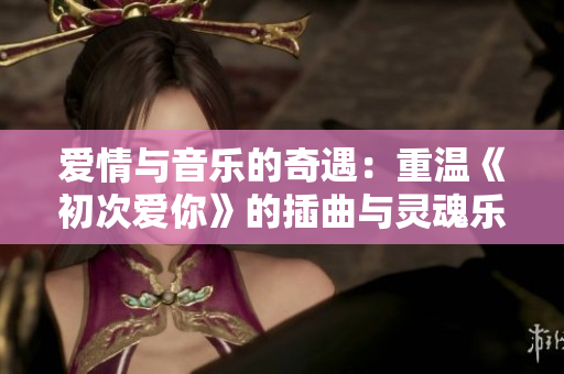 愛(ài)情與音樂(lè)的奇遇：重溫《初次愛(ài)你》的插曲與靈魂樂(lè)交響