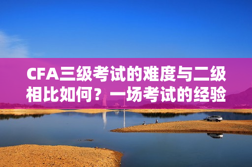 CFA三級(jí)考試的難度與二級(jí)相比如何？一場(chǎng)考試的經(jīng)驗(yàn)分享