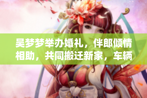 吳夢(mèng)夢(mèng)舉辦婚禮，伴郎傾情相助，共同搬遷新家，車輛試行順利進(jìn)行(1)