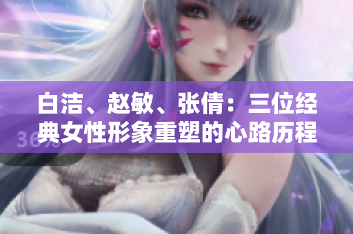 白潔、趙敏、張倩：三位經(jīng)典女性形象重塑的心路歷程