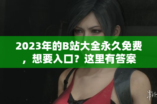 2023年的B站大全永久免費，想要入口？這里有答案