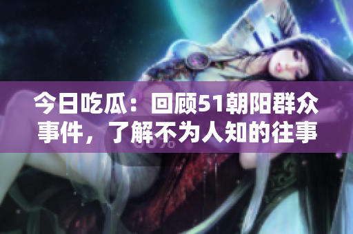 今日吃瓜：回顧51朝陽群眾事件，了解不為人知的往事