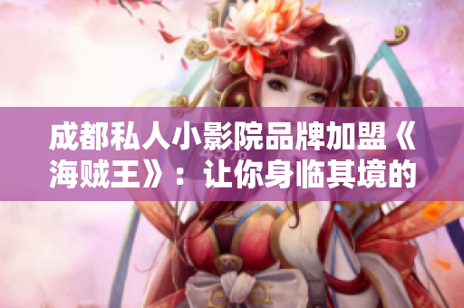 成都私人小影院品牌加盟《海賊王》：讓你身臨其境的視聽盛宴
