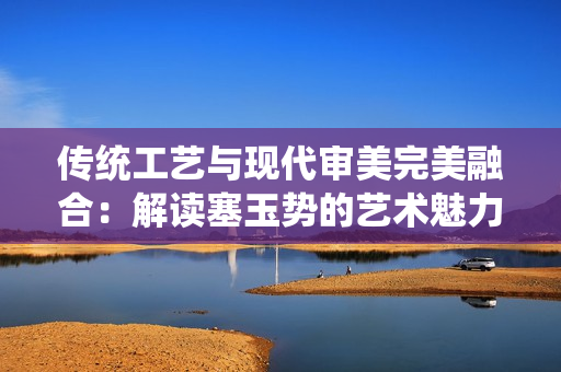 傳統(tǒng)工藝與現(xiàn)代審美完美融合：解讀塞玉勢的藝術(shù)魅力