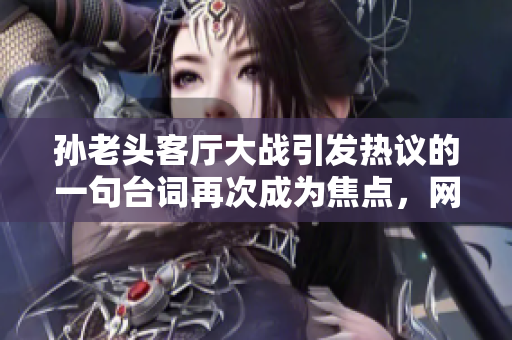 孫老頭客廳大戰(zhàn)引發(fā)熱議的一句臺(tái)詞再次成為焦點(diǎn)，網(wǎng)友紛紛點(diǎn)贊收藏！