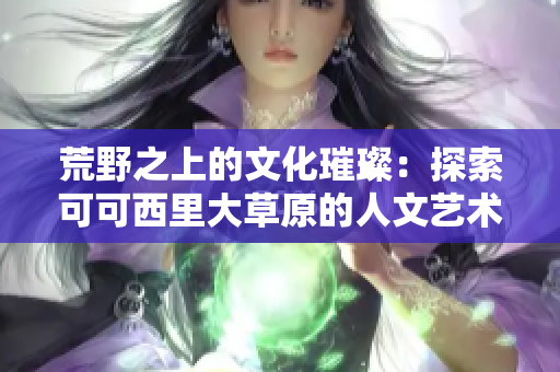 荒野之上的文化璀璨：探索可可西里大草原的人文藝術之美