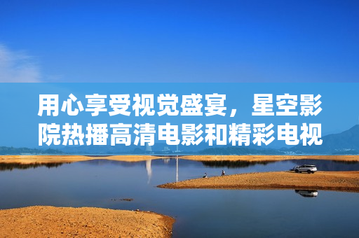 用心享受視覺盛宴，星空影院熱播高清電影和精彩電視劇讓你愛不釋手