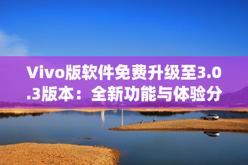 Vivo版軟件免費升級至3.0.3版本：全新功能與體驗分享(1)