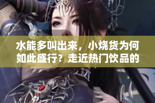 水能多叫出來，小燒貨為何如此盛行？走近熱門飲品的多元魅力