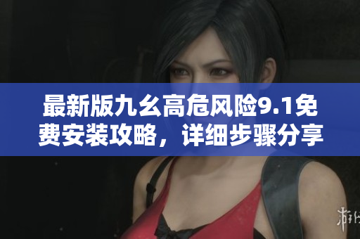 最新版九幺高危風(fēng)險9.1免費(fèi)安裝攻略，詳細(xì)步驟分享