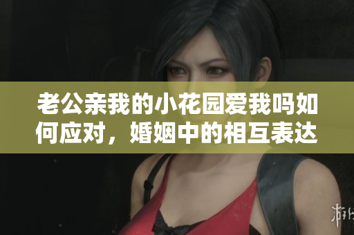 老公親我的小花園愛我嗎如何應對，婚姻中的相互表達與溝通