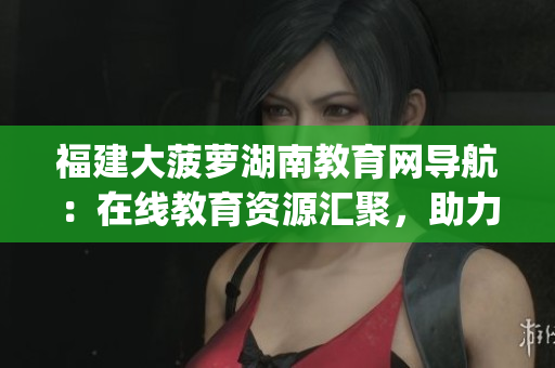 福建大菠蘿湖南教育網(wǎng)導(dǎo)航：在線教育資源匯聚，助力湖南教育發(fā)展(1)