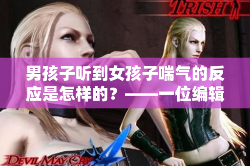 男孩子聽(tīng)到女孩子喘氣的反應(yīng)是怎樣的？——一位編輯的思考