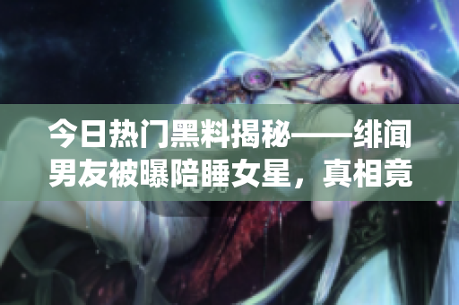 今日熱門黑料揭秘——緋聞男友被曝陪睡女星，真相竟讓人出乎意料！(1)
