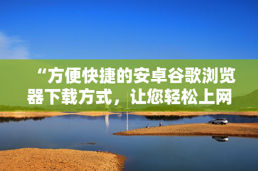 “方便快捷的安卓谷歌瀏覽器下載方式，讓您輕松上網(wǎng)瀏覽”