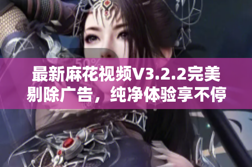 最新麻花視頻V3.2.2完美剔除廣告,純凈體驗享不停! 最新麻花視頻V3.2.2完美剔除廣告,純凈體驗享不停!