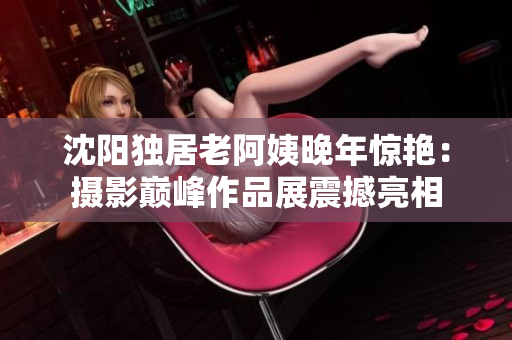 沈陽(yáng)獨(dú)居老阿姨晚年驚艷：攝影巔峰作品展震撼亮相