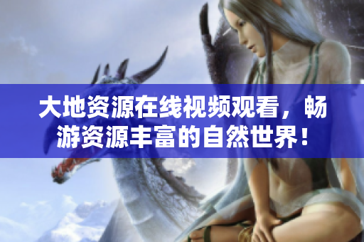 大地資源在線視頻觀看，暢游資源豐富的自然世界！
