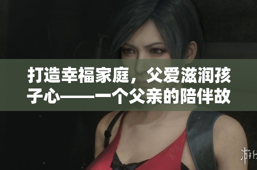 打造幸福家庭，父愛滋潤(rùn)孩子心——一個(gè)父親的陪伴故事