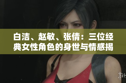 白潔、趙敏、張倩：三位經典女性角色的身世與情感揭秘