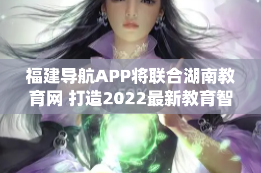 福建導(dǎo)航APP將聯(lián)合湖南教育網(wǎng) 打造2022最新教育智能平臺(1)