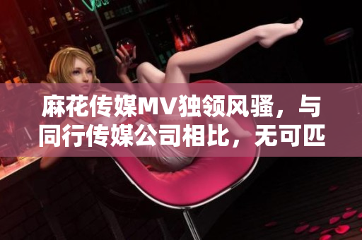 麻花傳媒MV獨領風騷，與同行傳媒公司相比，無可匹敵