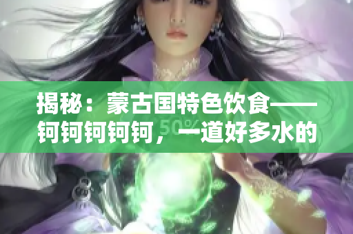 揭秘：蒙古國(guó)特色飲食——鈳鈳鈳鈳鈳，一道好多水的美食謎題