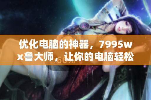 優(yōu)化電腦的神器，7995wx魯大師，讓你的電腦輕松疾行