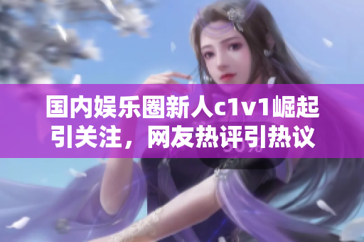 國內(nèi)娛樂圈新人c1v1崛起引關(guān)注，網(wǎng)友熱評引熱議