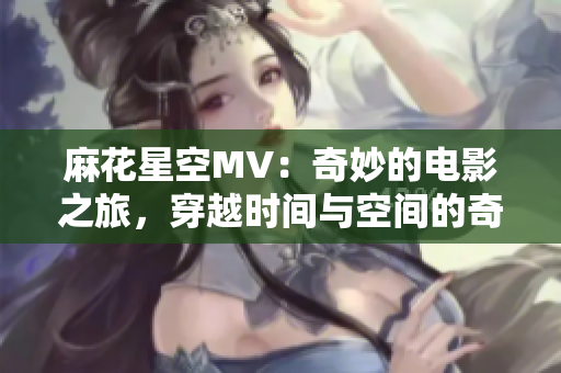 麻花星空MV:奇妙的電影之旅,穿越時間與空間的奇幻冒險 麻花星空MV:奇妙的電影之旅,穿越時間與空間的奇幻冒險