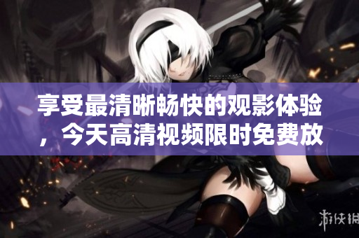 享受最清晰暢快的觀影體驗(yàn),今天高清視頻限時(shí)免費(fèi)放送! 享受最清晰暢快的觀影體驗(yàn),今天高清視頻限時(shí)免費(fèi)放送!