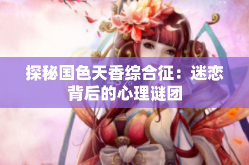 探秘國色天香綜合征：迷戀背后的心理謎團(tuán)