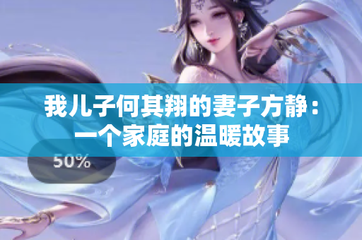 我兒子何其翔的妻子方靜:一個(gè)家庭的溫暖故事 我兒子何其翔的妻子方靜:一個(gè)家庭的溫暖故事