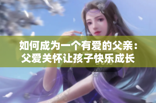 如何成為一個(gè)有愛的父親：父愛關(guān)懷讓孩子快樂成長