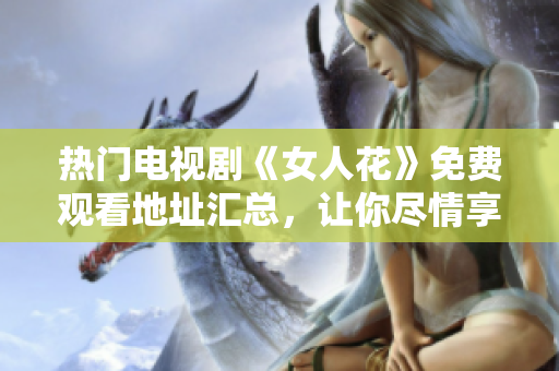 熱門電視劇《女人花》免費觀看地址匯總，讓你盡情享受精彩劇情！