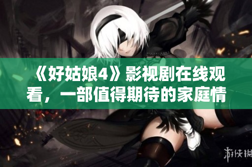 《好姑娘4》影視劇在線觀看，一部值得期待的家庭情感??！