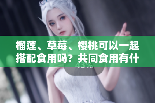 榴蓮、草莓、櫻桃可以一起搭配食用嗎？共同食用有什么效果？