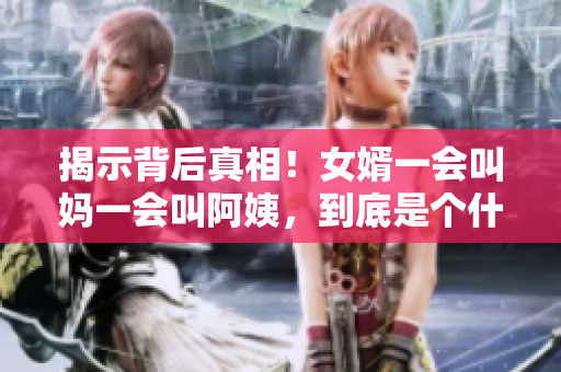 揭示背后真相！女婿一會叫媽一會叫阿姨，到底是個什么故事？