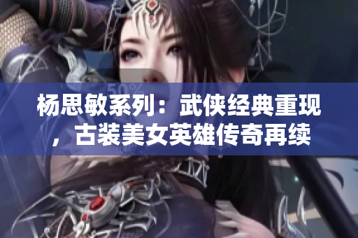 楊思敏系列：武俠經(jīng)典重現(xiàn)，古裝美女英雄傳奇再續(xù)