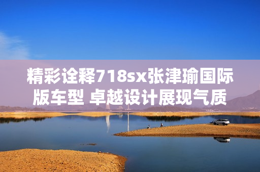 精彩詮釋718sx張津瑜國(guó)際版車型 卓越設(shè)計(jì)展現(xiàn)氣質(zhì)運(yùn)動(dòng)