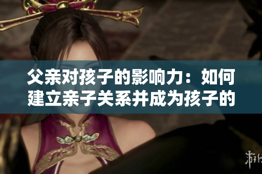 父親對孩子的影響力:如何建立親子關系并成為孩子的引導者 父親對孩子的影響力:如何建立親子關系并成為孩子的引導者