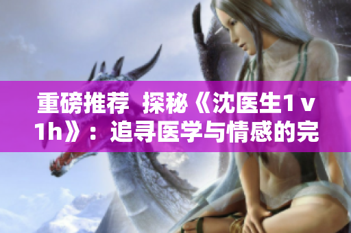 重磅推薦  探秘《沈醫(yī)生1ⅴ1h》：追尋醫(yī)學(xué)與情感的完美平衡